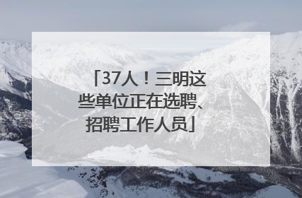 37人！三明这些单位正在选聘、招聘工作人员