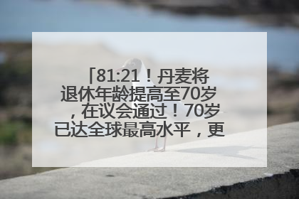 81:21！丹麦将退休年龄提高至70岁，在议会通过！70岁已达全球最高水平，更多国家或将逐步跟进