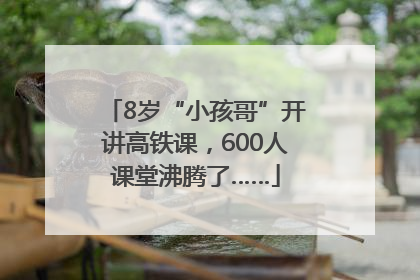 8岁“小孩哥”开讲高铁课，600人课堂沸腾了……